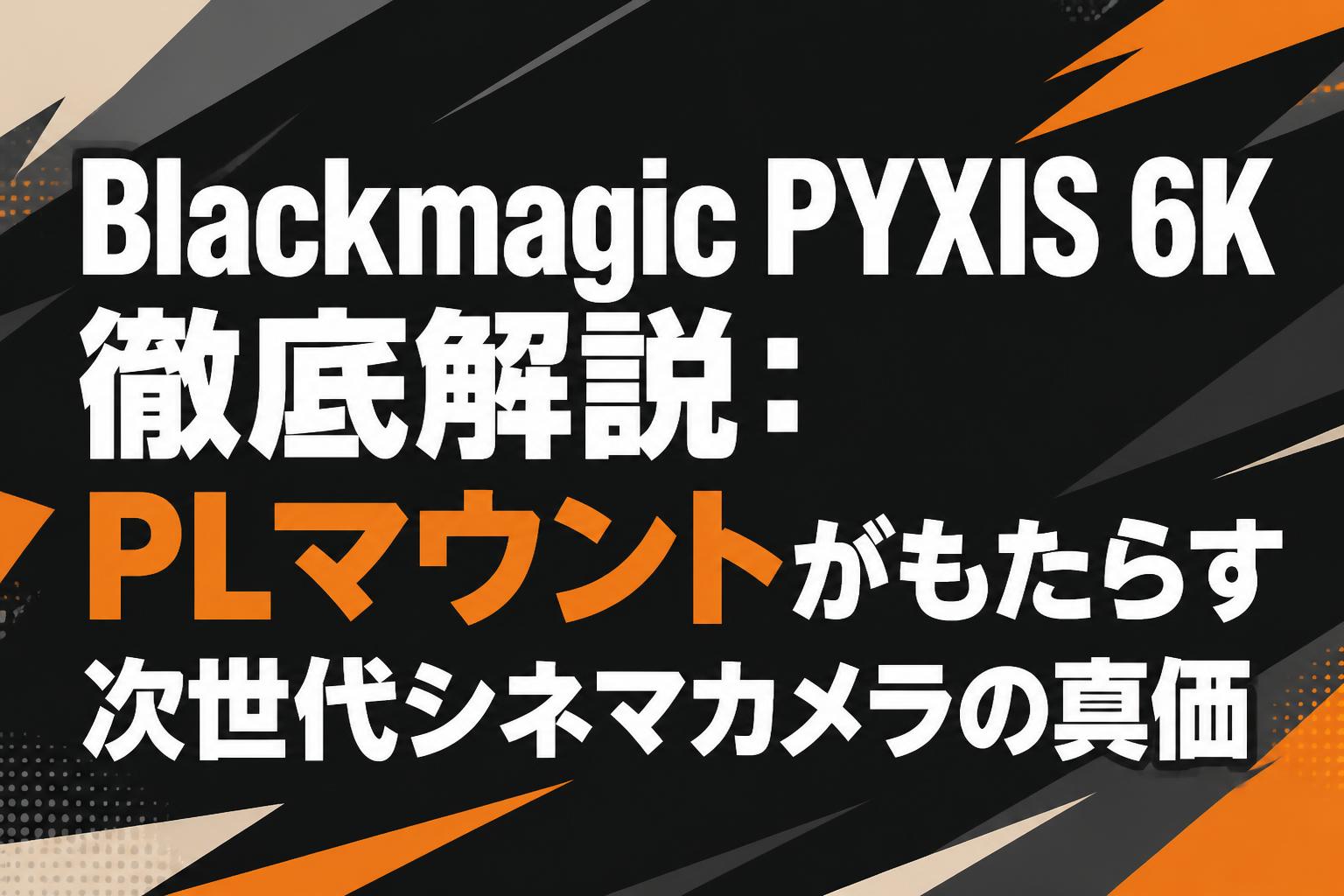 Blackmagic PYXIS 6K徹底解説：PLマウントがもたらす次世代シネマカメラの真価