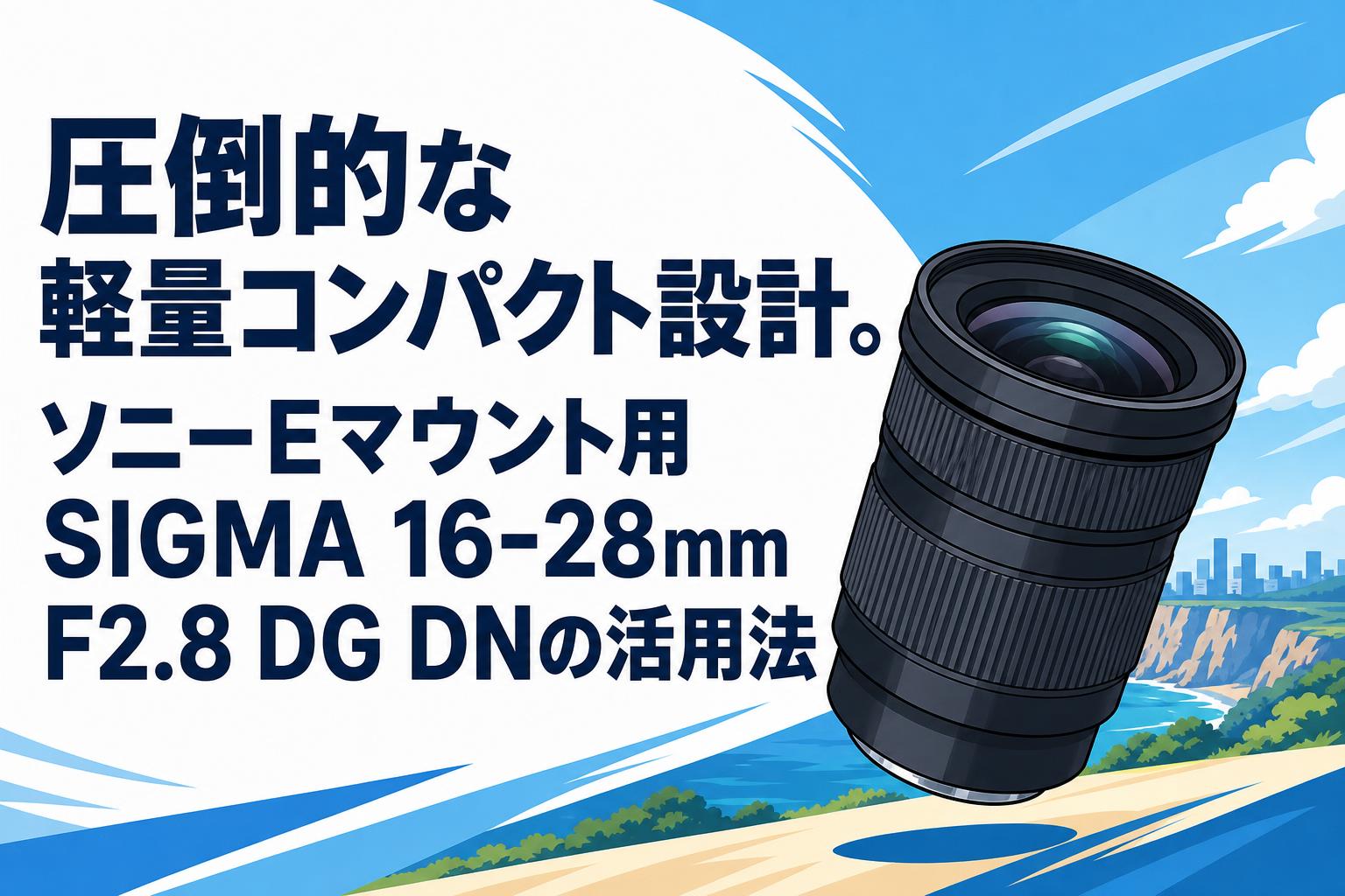 圧倒的な軽量コンパクト設計。ソニーEマウント用SIGMA 16-28mm F2.8 DG DNの活用法