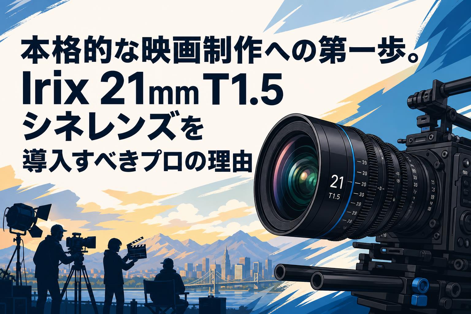 本格的な映画制作への第一歩。Irix 21mm T1.5シネレンズを導入すべきプロの理由