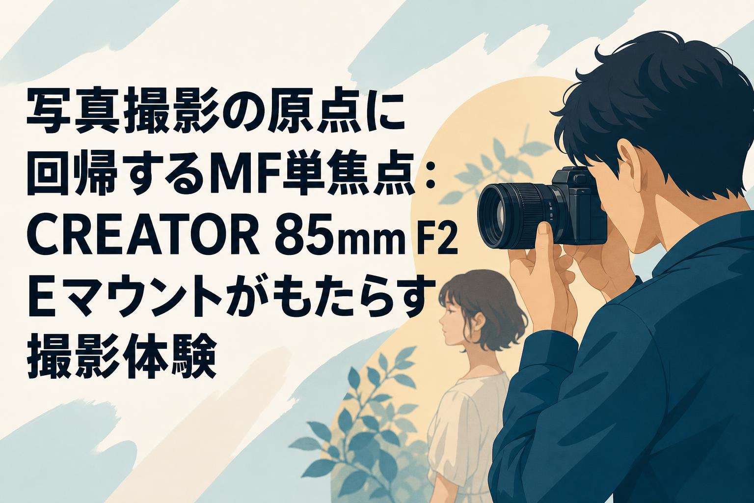 写真撮影の原点に回帰するMF単焦点：CREATOR 85mm F2 Eマウントがもたらす撮影体験