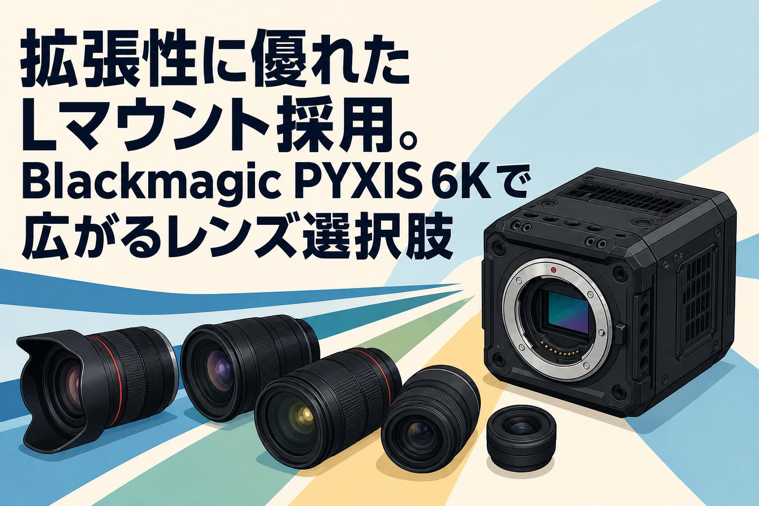 拡張性に優れたLマウント採用。Blackmagic PYXIS 6Kで広がるレンズ選択肢