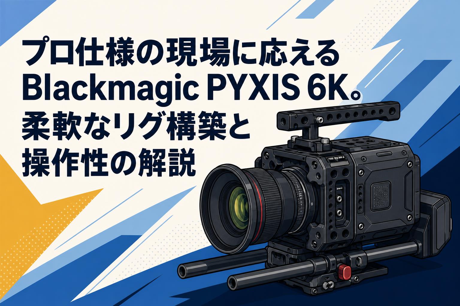 プロ仕様の現場に応えるBlackmagic PYXIS 6K。柔軟なリグ構築と操作性の解説