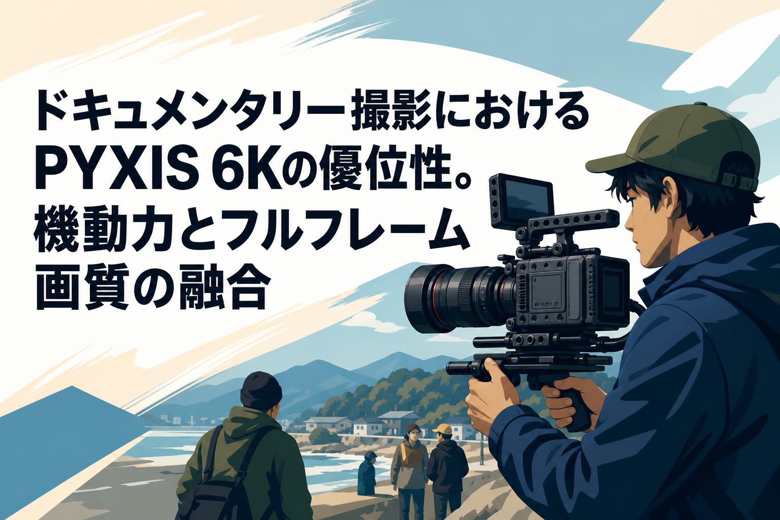 ドキュメンタリー撮影におけるPYXIS 6Kの優位性。機動力とフルフレーム画質の融合