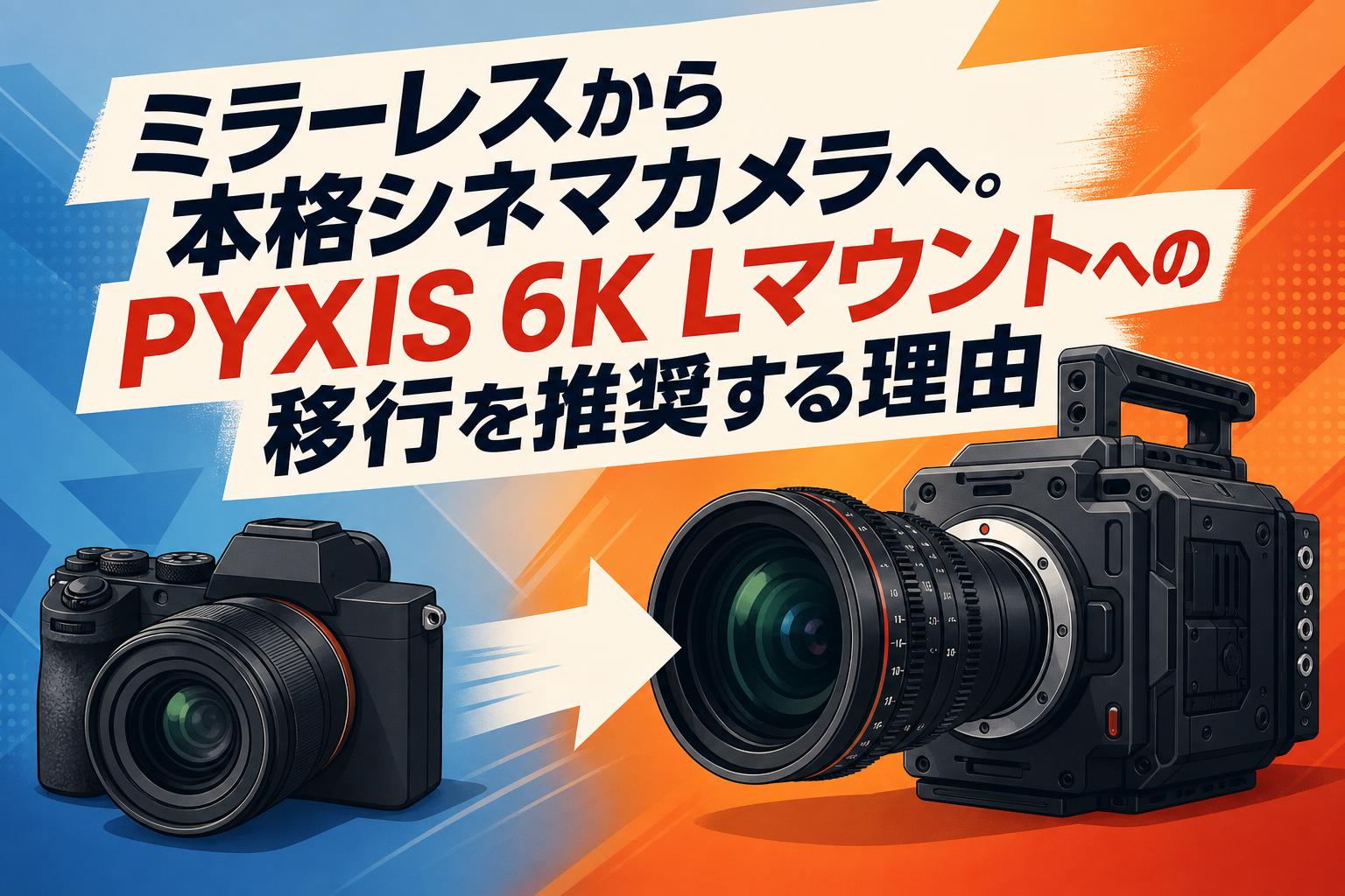 ミラーレスから本格シネマカメラへ。PYXIS 6K Lマウントへの移行を推奨する理由