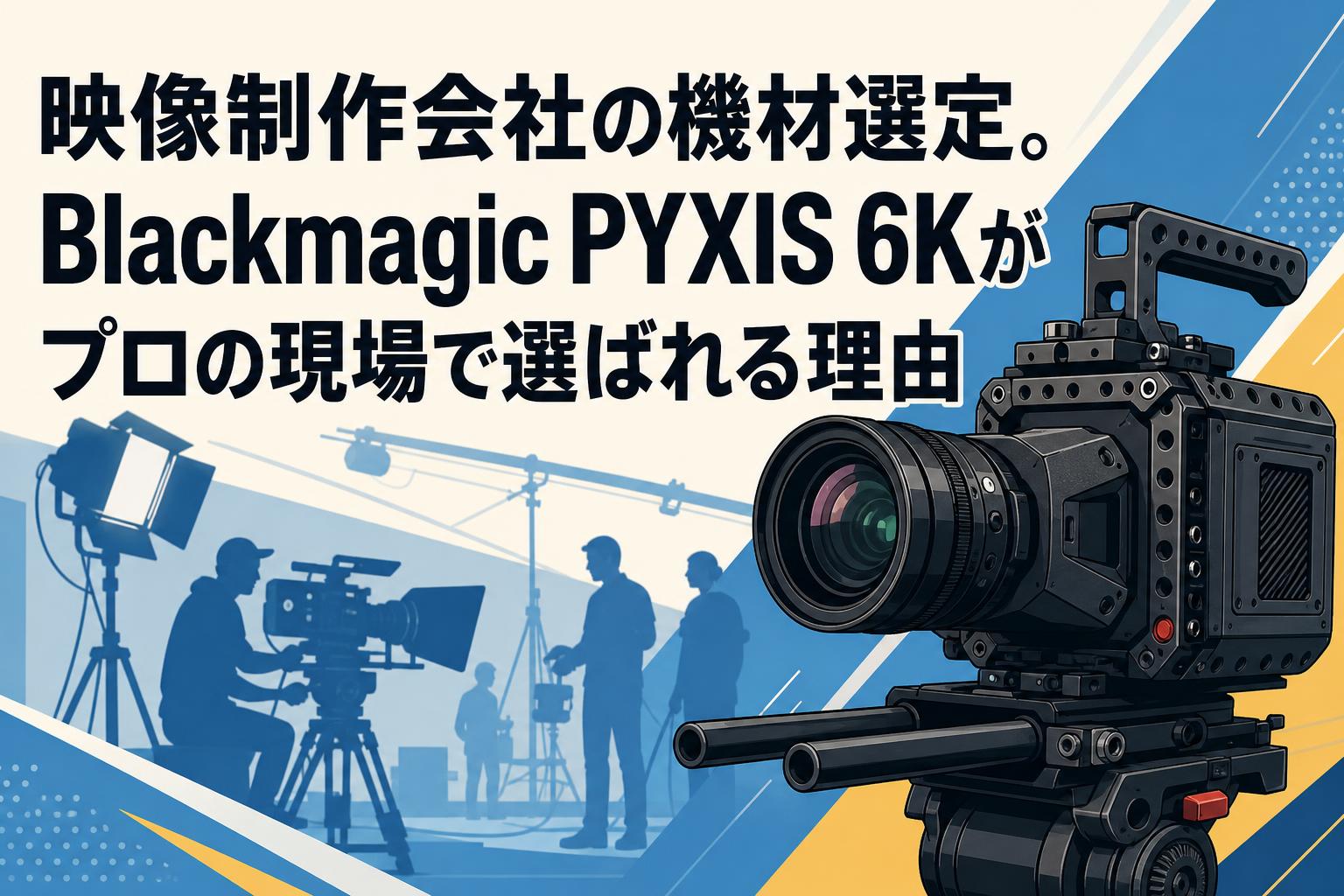 映像制作会社の機材選定。Blackmagic PYXIS 6Kがプロの現場で選ばれる理由