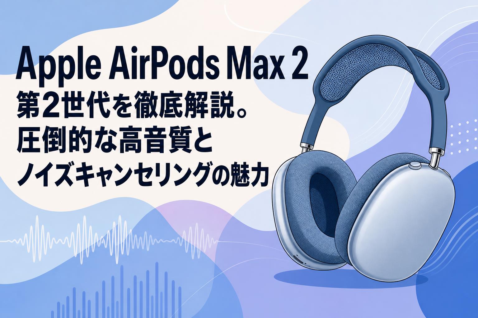 Apple AirPods Max 2 第2世代を徹底解説。圧倒的な高音質とノイズキャンセリングの魅力