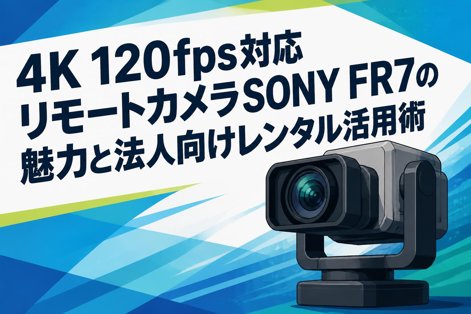 4K 120fps対応リモートカメラSONY FR7の魅力と法人向けレンタル活用術