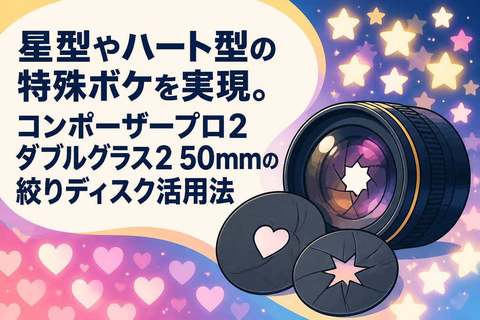 星型やハート型の特殊ボケを実現。コンポーザープロ2 ダブルグラス2 50mmの絞りディスク活用法