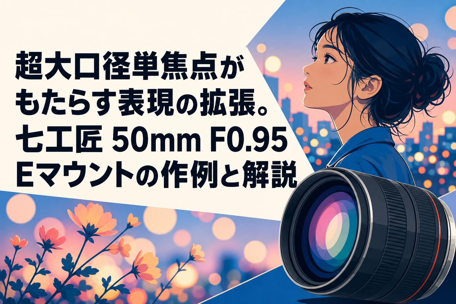 超大口径単焦点がもたらす表現の拡張。七工匠 50mm F0.95 Eマウントの作例と解説