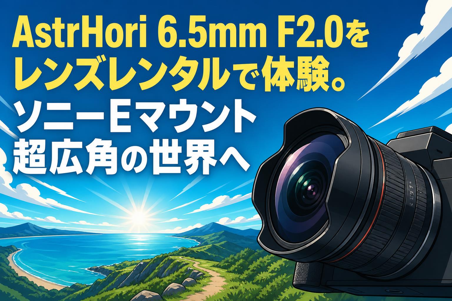 AstrHori 6.5mm F2.0をレンズレンタルで体験。ソニーEマウント超広角の世界へ