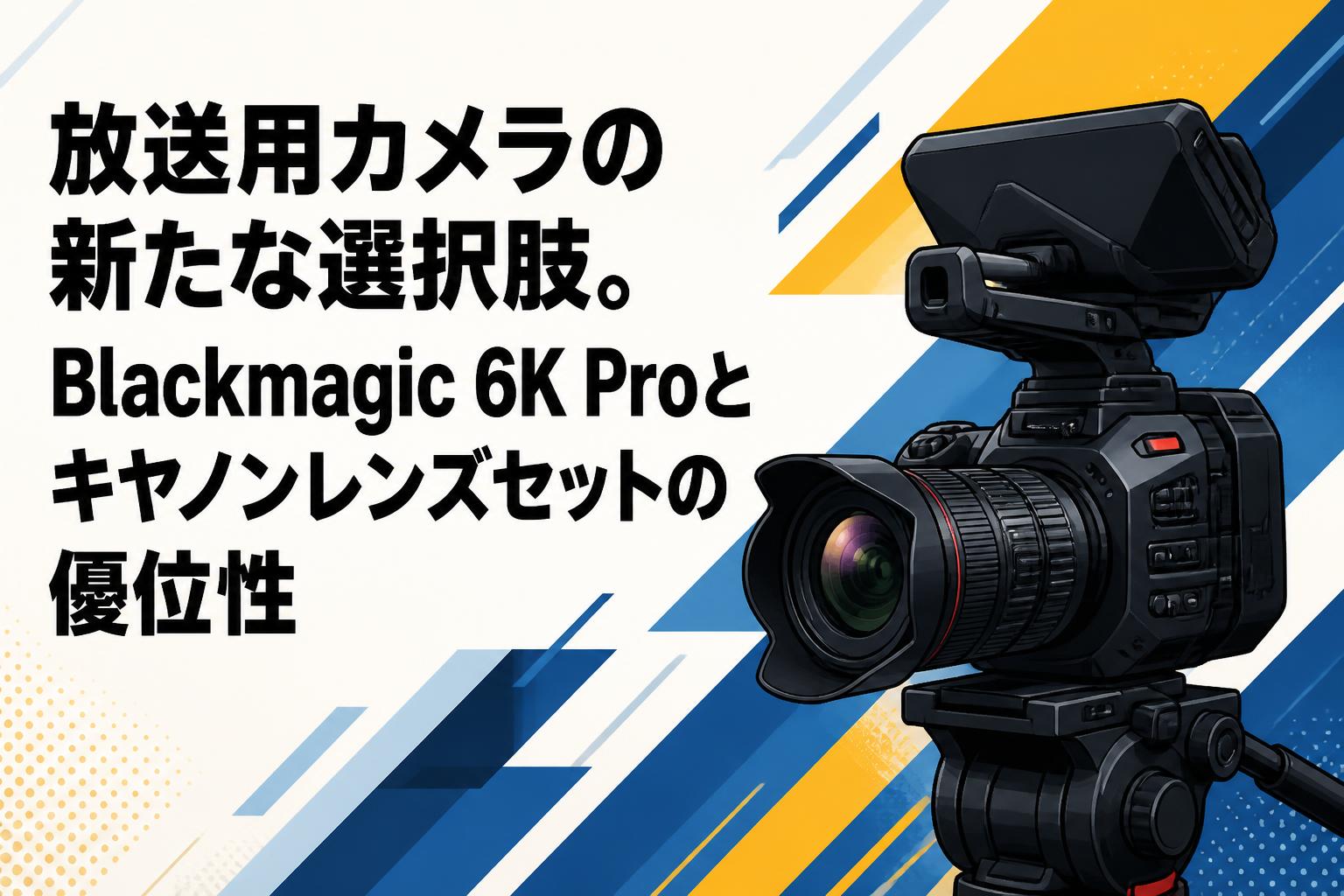 放送用カメラの新たな選択肢。Blackmagic 6K Proとキヤノンレンズセットの優位性