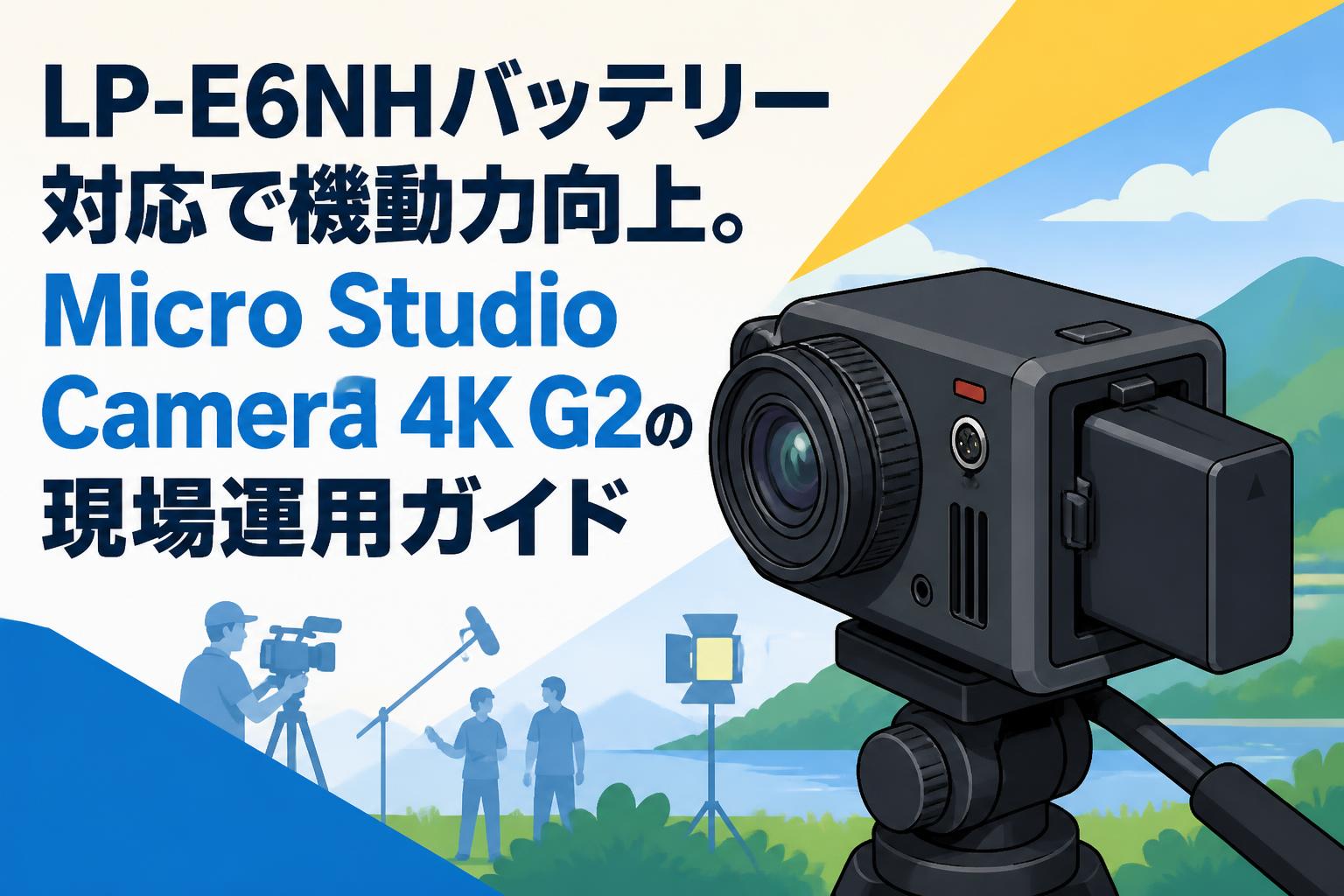 LP-E6NHバッテリー対応で機動力向上。Micro Studio Camera 4K G2の現場運用ガイド