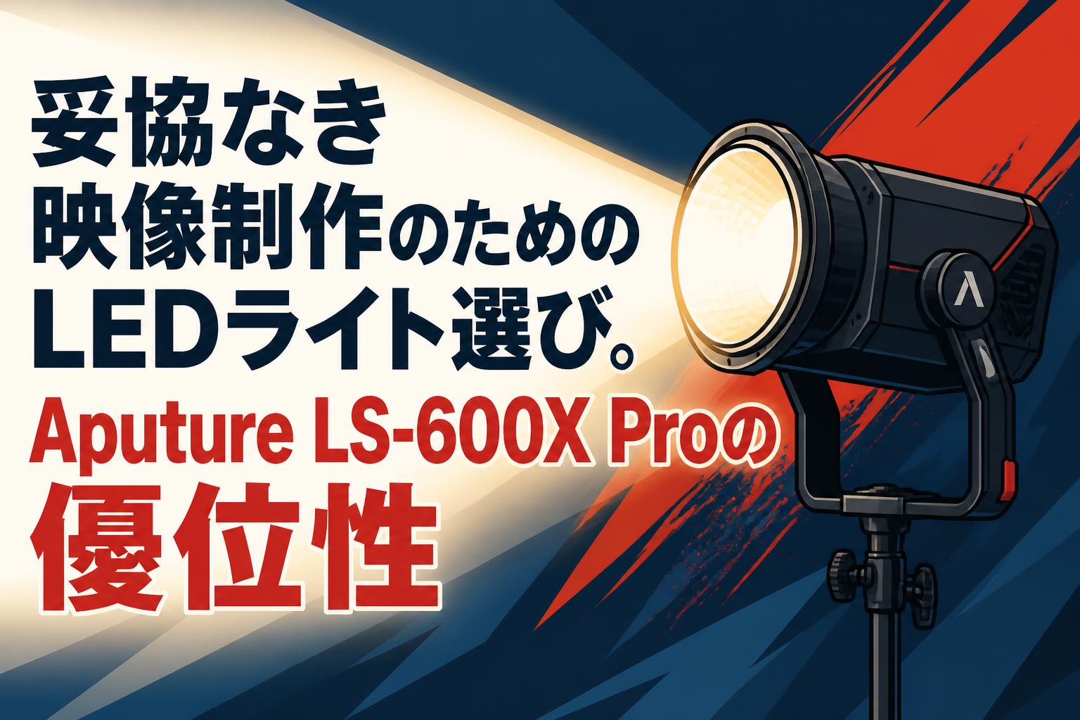 妥協なき映像制作のためのLEDライト選び。Aputure LS-600X Proの優位性