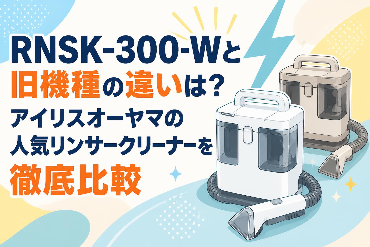 RNSK-300-Wと旧機種の違いは？アイリスオーヤマの人気リンサークリーナーを徹底比較