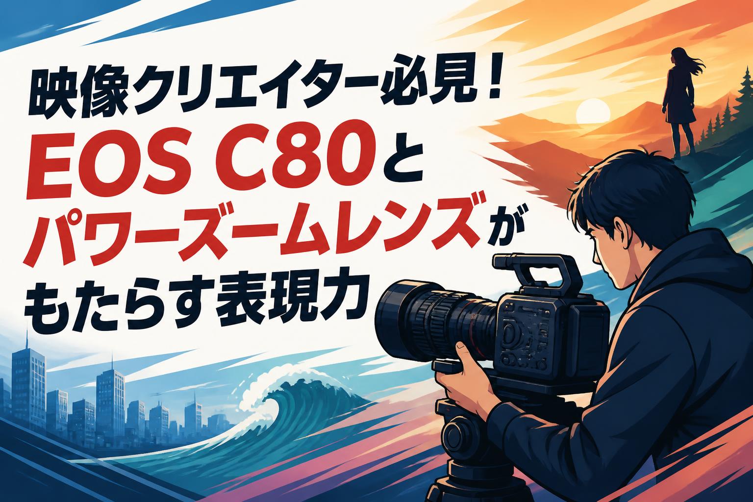 映像クリエイター必見！EOS C80とパワーズームレンズがもたらす表現力