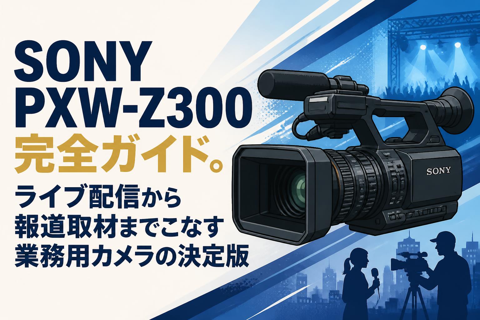 SONY PXW-Z300完全ガイド。ライブ配信から報道取材までこなす業務用カメラの決定版